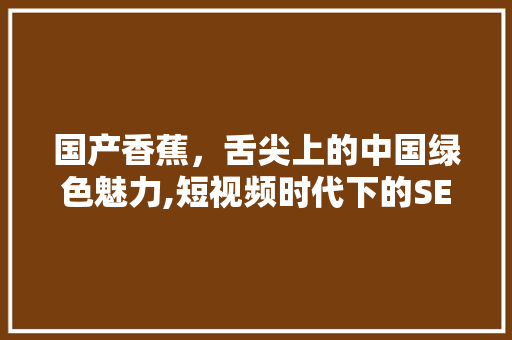 国产香蕉，舌尖上的中国绿色魅力,短视频时代下的SEO优化之旅