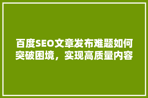 百度SEO文章发布难题如何突破困境，实现高质量内容传播