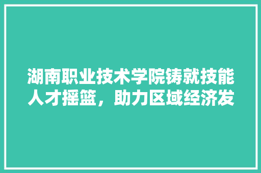 湖南职业技术学院铸就技能人才摇篮，助力区域经济发展