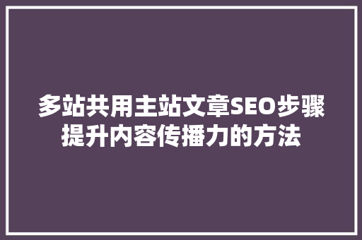 多站共用主站文章SEO步骤提升内容传播力的方法