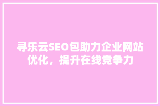 寻乐云SEO包助力企业网站优化，提升在线竞争力