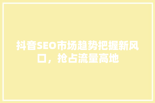 抖音SEO市场趋势把握新风口，抢占流量高地