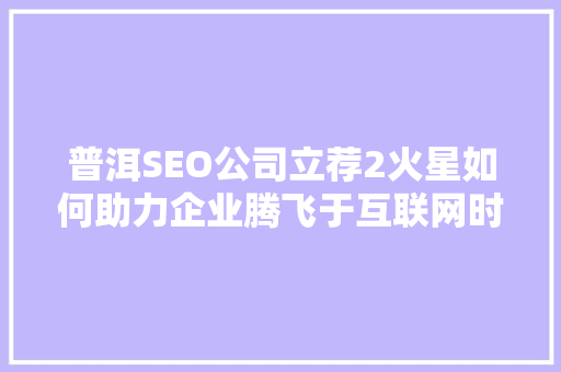 普洱SEO公司立荐2火星如何助力企业腾飞于互联网时代