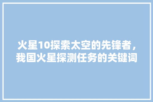 火星10探索太空的先锋者，我国火星探测任务的关键词