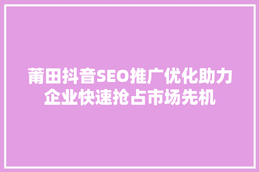 莆田抖音SEO推广优化助力企业快速抢占市场先机