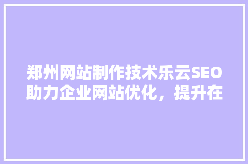 郑州网站制作技术乐云SEO助力企业网站优化，提升在线竞争力