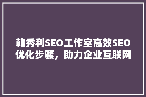 韩秀利SEO工作室高效SEO优化步骤，助力企业互联网营销腾飞