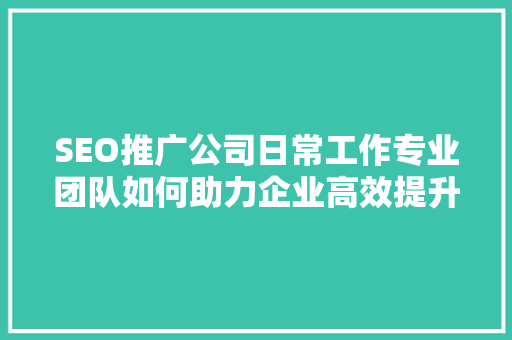 SEO推广公司日常工作专业团队如何助力企业高效提升排名