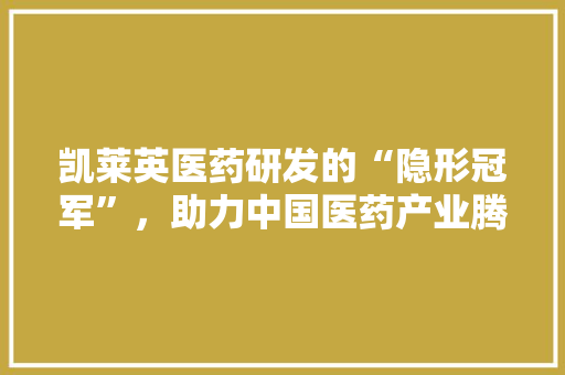 凯莱英医药研发的“隐形冠军”，助力中国医药产业腾飞