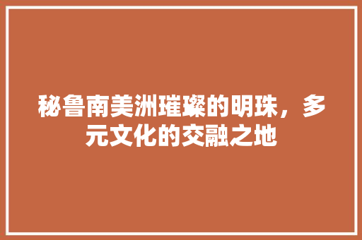 秘鲁南美洲璀璨的明珠，多元文化的交融之地