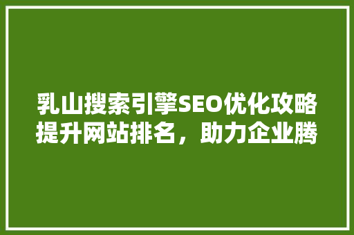 乳山搜索引擎SEO优化攻略提升网站排名，助力企业腾飞