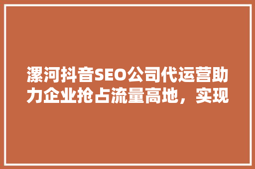 漯河抖音SEO公司代运营助力企业抢占流量高地，实现品牌价值最大化