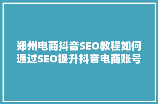 郑州电商抖音SEO教程如何通过SEO提升抖音电商账号的曝光度和转化率