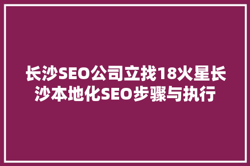 长沙SEO公司立找18火星长沙本地化SEO步骤与执行