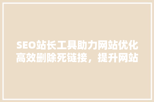 SEO站长工具助力网站优化高效删除死链接，提升网站排名