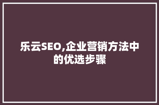 乐云SEO,企业营销方法中的优选步骤