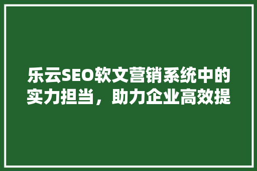 乐云SEO软文营销系统中的实力担当，助力企业高效提升品牌影响力
