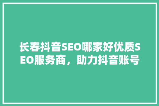 长春抖音SEO哪家好优质SEO服务商，助力抖音账号快速崛起