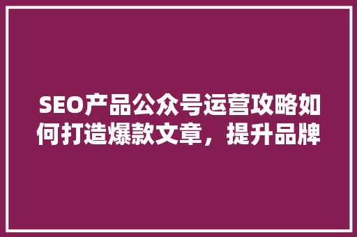 SEO产品公众号运营攻略如何打造爆款文章，提升品牌影响力