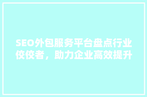 SEO外包服务平台盘点行业佼佼者，助力企业高效提升网站排名