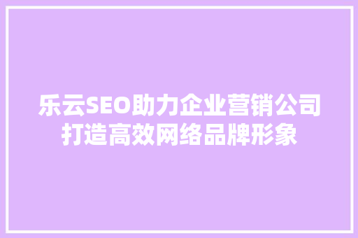 乐云SEO助力企业营销公司打造高效网络品牌形象