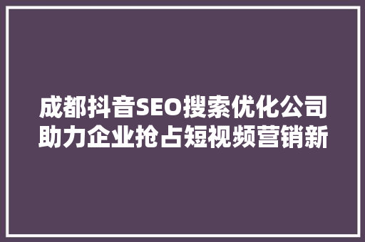 成都抖音SEO搜索优化公司助力企业抢占短视频营销新风口