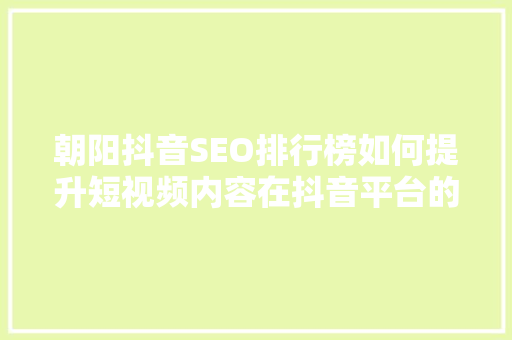 朝阳抖音SEO排行榜如何提升短视频内容在抖音平台的影响力