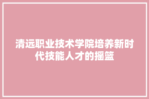 清远职业技术学院培养新时代技能人才的摇篮
