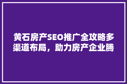 黄石房产SEO推广全攻略多渠道布局，助力房产企业腾飞