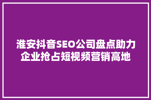 淮安抖音SEO公司盘点助力企业抢占短视频营销高地