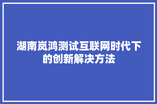 湖南岚鸿测试互联网时代下的创新解决方法