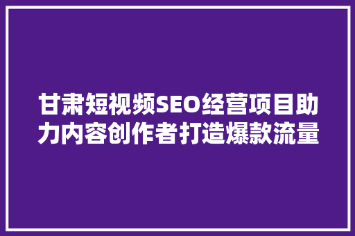 甘肃短视频SEO经营项目助力内容创作者打造爆款流量密码