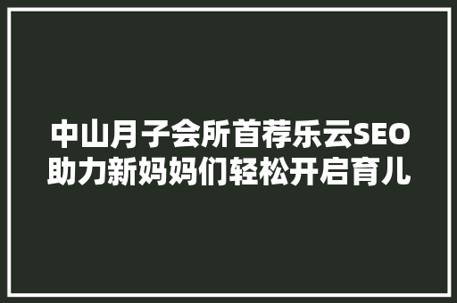 中山月子会所首荐乐云SEO助力新妈妈们轻松开启育儿之旅