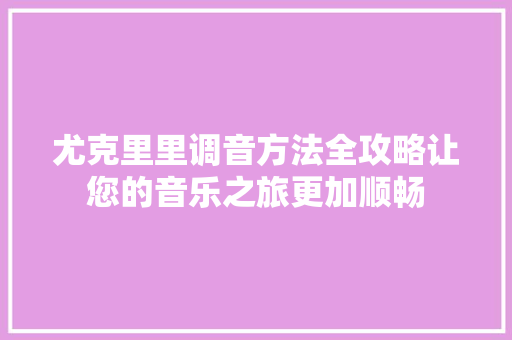 尤克里里调音方法全攻略让您的音乐之旅更加顺畅