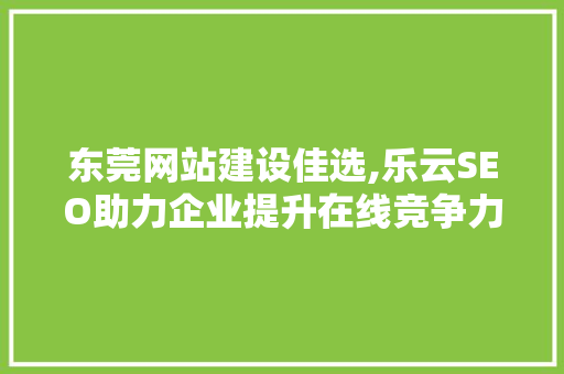 东莞网站建设佳选,乐云SEO助力企业提升在线竞争力