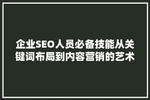 企业SEO人员必备技能从关键词布局到内容营销的艺术