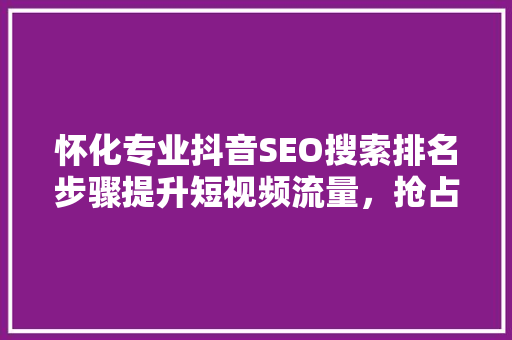 怀化专业抖音SEO搜索排名步骤提升短视频流量，抢占市场先机
