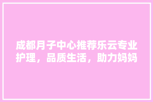 成都月子中心推荐乐云专业护理，品质生活，助力妈妈产后康复