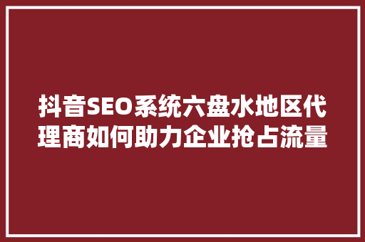 抖音SEO系统六盘水地区代理商如何助力企业抢占流量红利