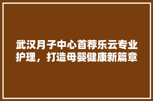 武汉月子中心首荐乐云专业护理，打造母婴健康新篇章