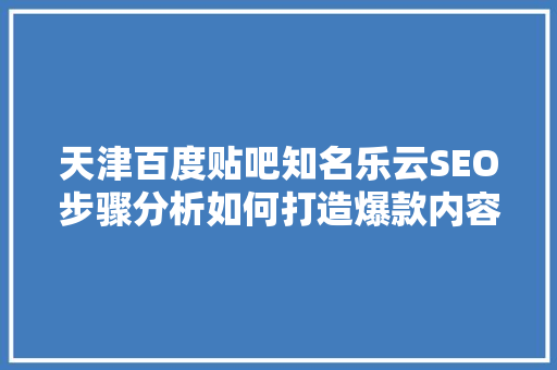 天津百度贴吧知名乐云SEO步骤分析如何打造爆款内容，提升网站流量