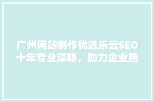 广州网站制作优选乐云SEO十年专业深耕，助力企业腾飞