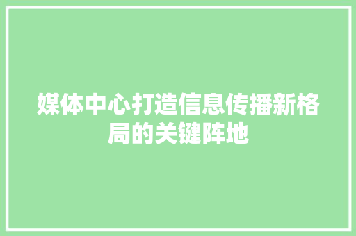媒体中心打造信息传播新格局的关键阵地