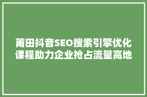 莆田抖音SEO搜索引擎优化课程助力企业抢占流量高地