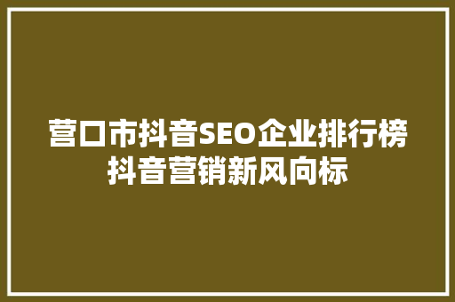营口市抖音SEO企业排行榜抖音营销新风向标