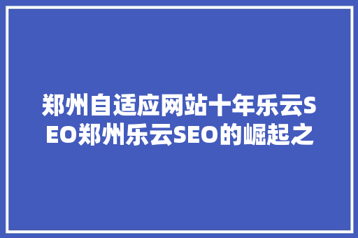 郑州自适应网站十年乐云SEO郑州乐云SEO的崛起之路