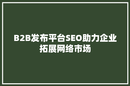B2B发布平台SEO助力企业拓展网络市场