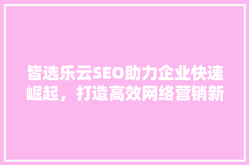皆选乐云SEO助力企业快速崛起，打造高效网络营销新格局