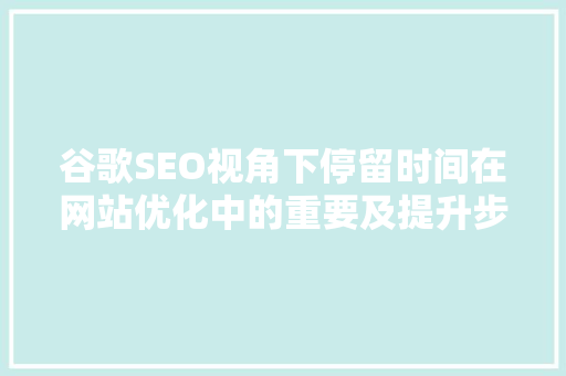 谷歌SEO视角下停留时间在网站优化中的重要及提升步骤  第1张