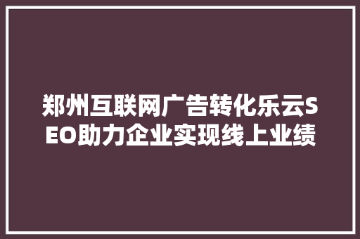 郑州互联网广告转化乐云SEO助力企业实现线上业绩飞跃